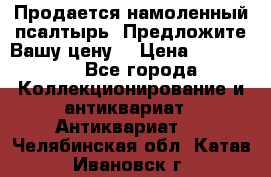 Продается намоленный псалтырь. Предложите Вашу цену! › Цена ­ 600 000 - Все города Коллекционирование и антиквариат » Антиквариат   . Челябинская обл.,Катав-Ивановск г.